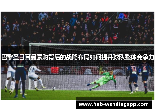 巴黎圣日耳曼豪购背后的战略布局如何提升球队整体竞争力
