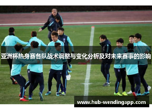亚洲杯热身赛各队战术调整与变化分析及对未来赛事的影响