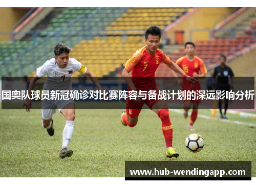 国奥队球员新冠确诊对比赛阵容与备战计划的深远影响分析