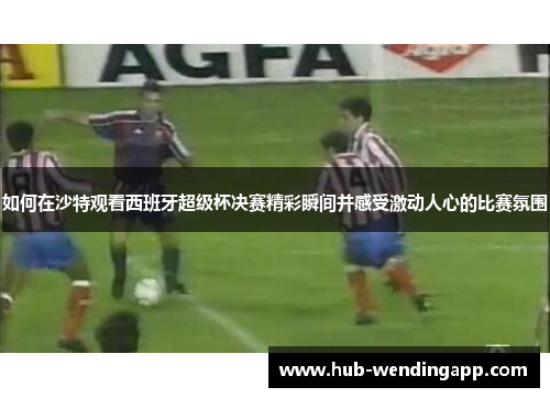 如何在沙特观看西班牙超级杯决赛精彩瞬间并感受激动人心的比赛氛围