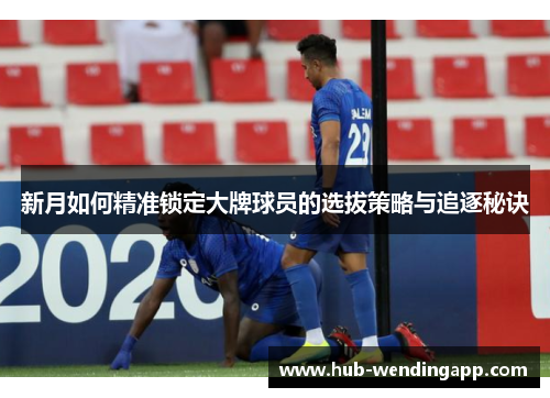 新月如何精准锁定大牌球员的选拔策略与追逐秘诀