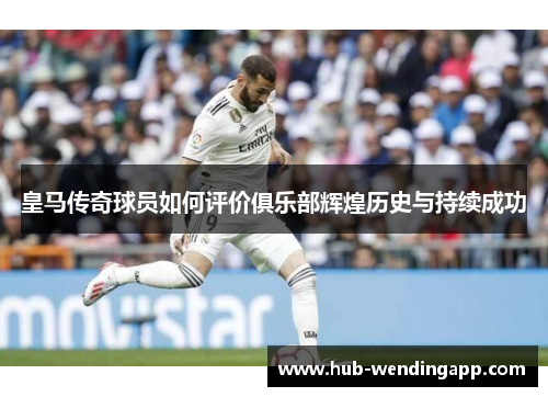 皇马传奇球员如何评价俱乐部辉煌历史与持续成功