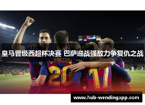 皇马晋级西超杯决赛 巴萨迎战强敌力争复仇之战