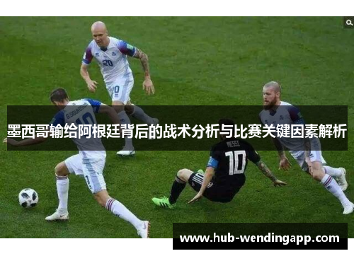 墨西哥输给阿根廷背后的战术分析与比赛关键因素解析
