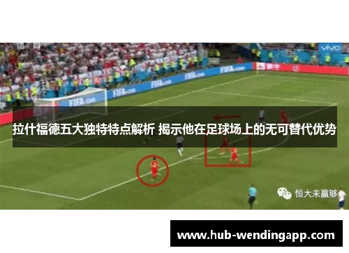 拉什福德五大独特特点解析 揭示他在足球场上的无可替代优势