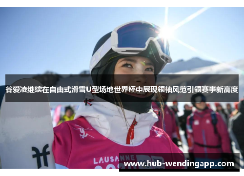 谷爱凌继续在自由式滑雪U型场地世界杯中展现领袖风范引领赛事新高度