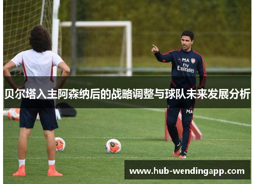 贝尔塔入主阿森纳后的战略调整与球队未来发展分析 贝尔塔入主阿森纳后的战略调整与球队未来发展分析
