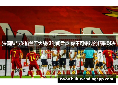 法国队与英格兰五大战役时间盘点 你不可错过的精彩对决
