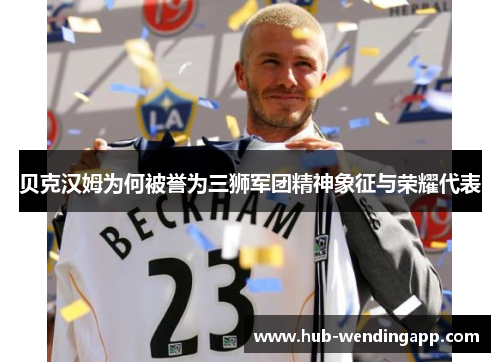 贝克汉姆为何被誉为三狮军团精神象征与荣耀代表