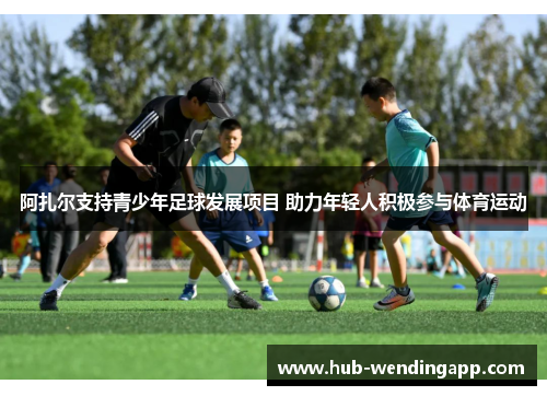 阿扎尔支持青少年足球发展项目 助力年轻人积极参与体育运动
