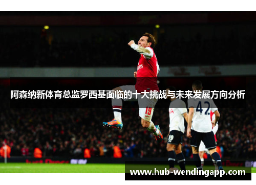 阿森纳新体育总监罗西基面临的十大挑战与未来发展方向分析
