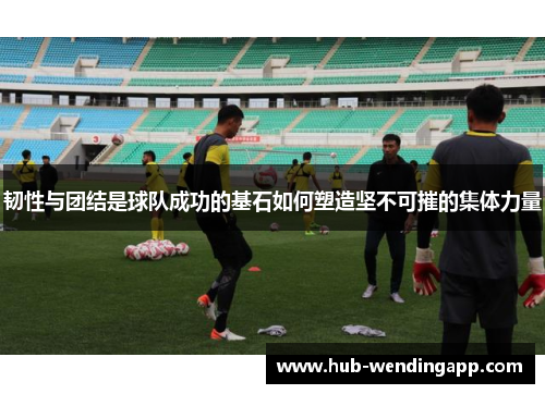 韧性与团结是球队成功的基石如何塑造坚不可摧的集体力量 韧性与团结是球队成功的基石如何塑造坚不可摧的集体力量